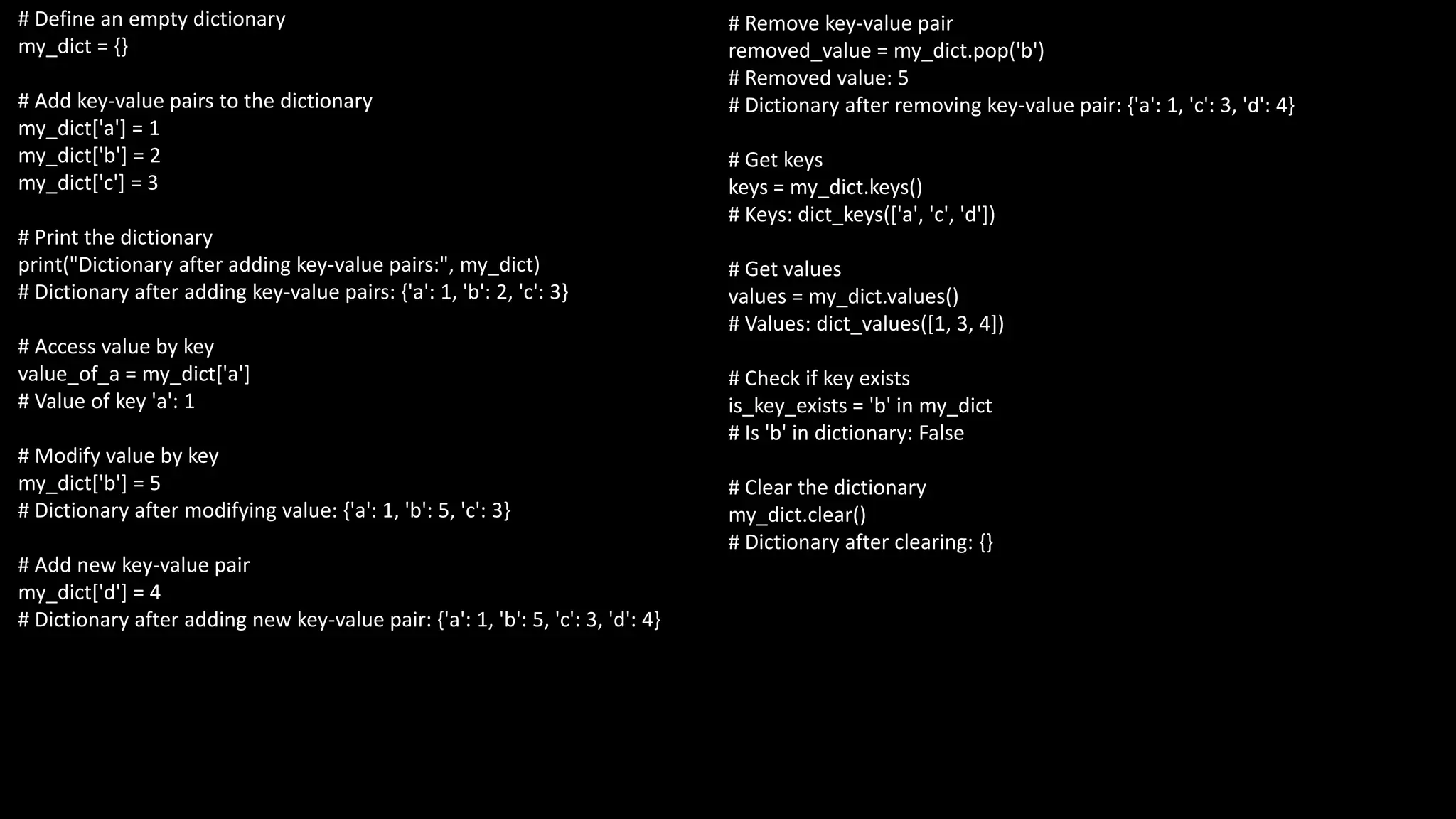 # Define an empty dictionary
my_dict = {}
# Add key-value pairs to the dictionary
my_dict['a'] = 1
my_dict['b'] = 2
my_dict['c'] = 3
# Print the dictionary
print("Dictionary after adding key-value pairs:", my_dict)
# Dictionary after adding key-value pairs: {'a': 1, 'b': 2, 'c': 3}
# Access value by key
value_of_a = my_dict['a']
# Value of key 'a': 1
# Modify value by key
my_dict['b'] = 5
# Dictionary after modifying value: {'a': 1, 'b': 5, 'c': 3}
# Add new key-value pair
my_dict['d'] = 4
# Dictionary after adding new key-value pair: {'a': 1, 'b': 5, 'c': 3, 'd': 4}
# Remove key-value pair
removed_value = my_dict.pop('b')
# Removed value: 5
# Dictionary after removing key-value pair: {'a': 1, 'c': 3, 'd': 4}
# Get keys
keys = my_dict.keys()
# Keys: dict_keys(['a', 'c', 'd'])
# Get values
values = my_dict.values()
# Values: dict_values([1, 3, 4])
# Check if key exists
is_key_exists = 'b' in my_dict
# Is 'b' in dictionary: False
# Clear the dictionary
my_dict.clear()
# Dictionary after clearing: {}
 