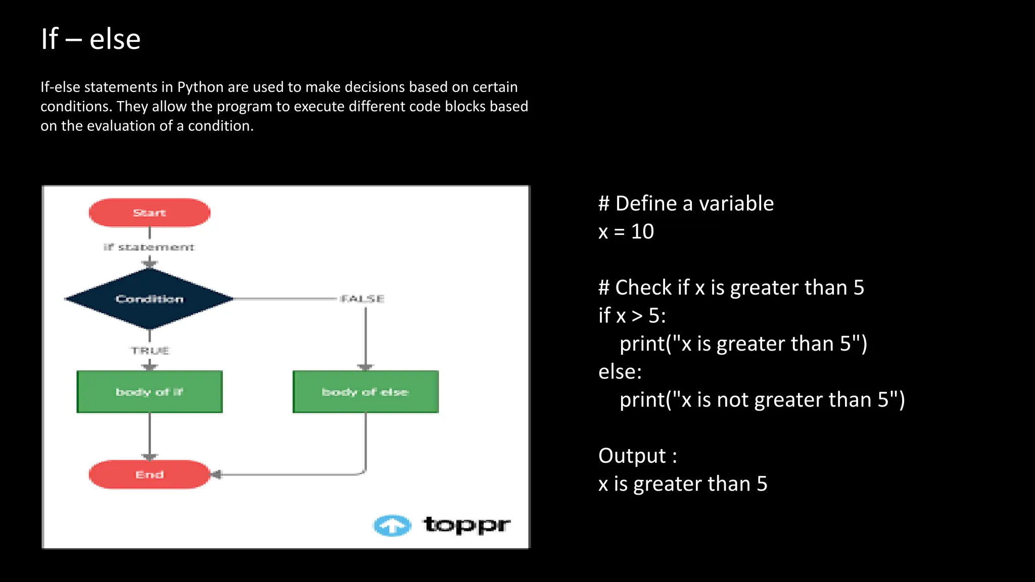 If – else
If-else statements in Python are used to make decisions based on certain
conditions. They allow the program to execute different code blocks based
on the evaluation of a condition.
# Define a variable
x = 10
# Check if x is greater than 5
if x > 5:
print("x is greater than 5")
else:
print("x is not greater than 5")
Output :
x is greater than 5
 