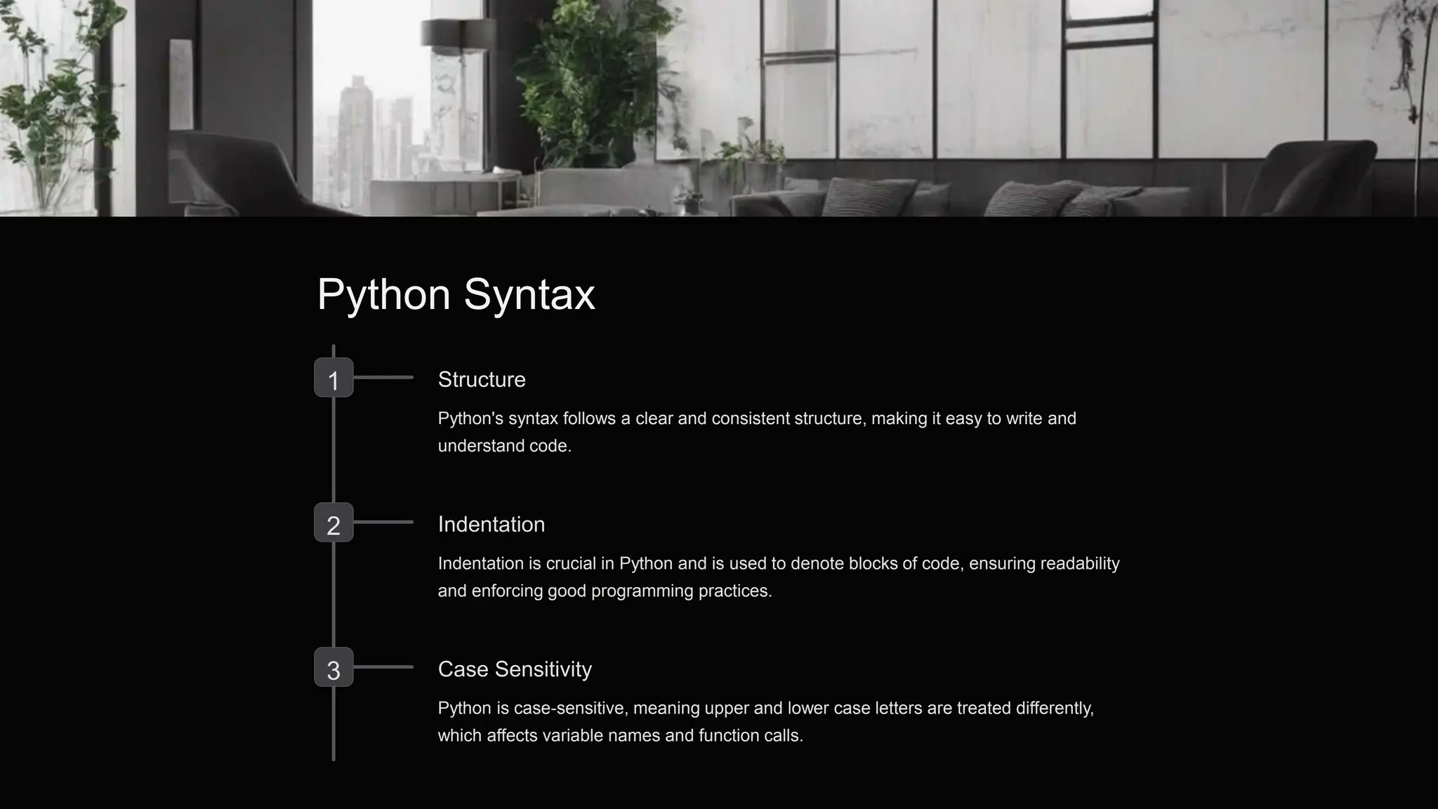 Python Syntax
1 Structure
Python's syntax follows a clear and consistent structure, making it easy to write and
understand code.
2 Indentation
Indentation is crucial in Python and is used to denote blocks of code, ensuring readability
and enforcing good programming practices.
3 Case Sensitivity
Python is case-sensitive, meaning upper and lower case letters are treated differently,
which affects variable names and function calls.
 