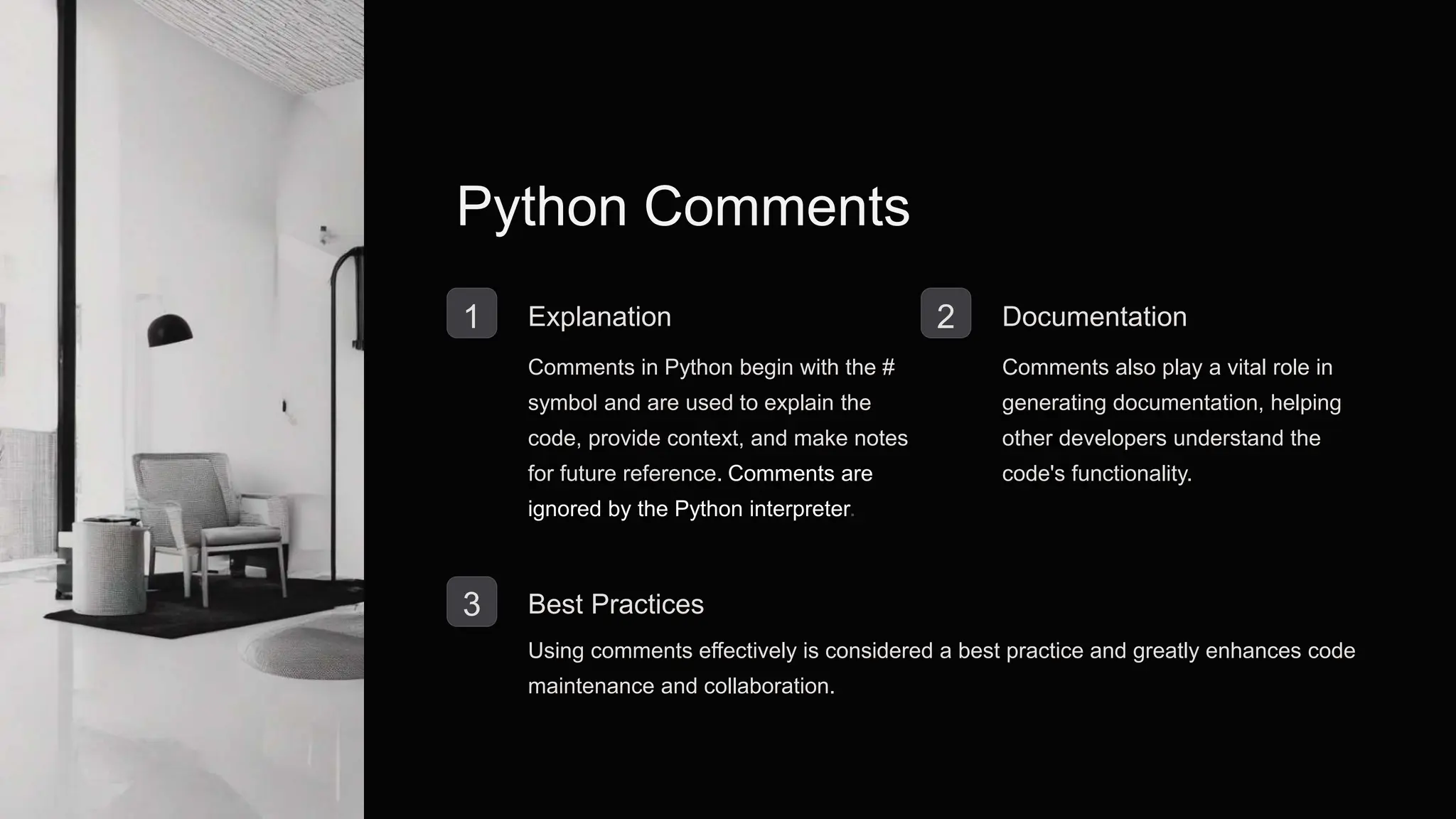 Python Comments
1 Explanation
Comments in Python begin with the #
symbol and are used to explain the
code, provide context, and make notes
for future reference. Comments are
ignored by the Python interpreter.
2 Documentation
Comments also play a vital role in
generating documentation, helping
other developers understand the
code's functionality.
3 Best Practices
Using comments effectively is considered a best practice and greatly enhances code
maintenance and collaboration.
 