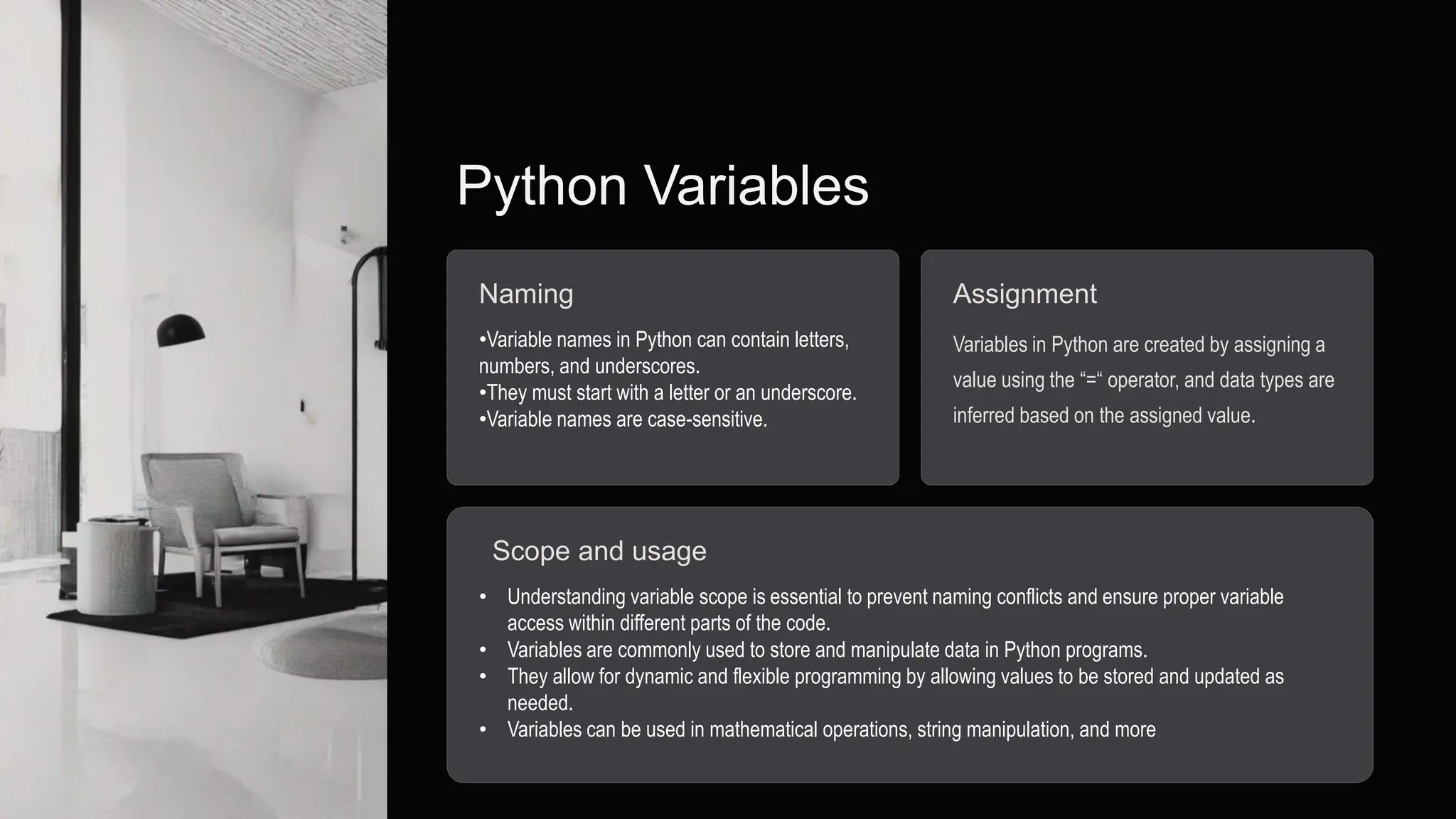 Python Variables
Naming
•Variable names in Python can contain letters,
numbers, and underscores.
•They must start with a letter or an underscore.
•Variable names are case-sensitive.
Assignment
Variables in Python are created by assigning a
value using the “=“ operator, and data types are
inferred based on the assigned value.
Scope and usage
• Understanding variable scope is essential to prevent naming conflicts and ensure proper variable
access within different parts of the code.
• Variables are commonly used to store and manipulate data in Python programs.
• They allow for dynamic and flexible programming by allowing values to be stored and updated as
needed.
• Variables can be used in mathematical operations, string manipulation, and more.
 