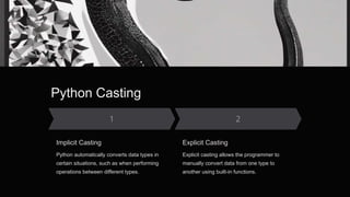 Python Casting
Implicit Casting
Python automatically converts data types in
certain situations, such as when performing
operations between different types.
Explicit Casting
Explicit casting allows the programmer to
manually convert data from one type to
another using built-in functions.
 