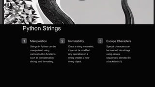 Python Strings
1 Manipulation
Strings in Python can be
manipulated using
various built-in functions
such as concatenation,
slicing, and formatting.
2 Immutability
Once a string is created,
it cannot be modified.
Any operation on a
string creates a new
string object.
3 Escape Characters
Special characters can
be inserted into strings
using escape
sequences, denoted by
a backslash ().
 