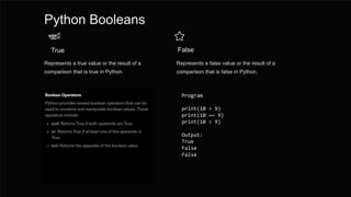 Python Booleans
True
Represents a true value or the result of a
comparison that is true in Python.
False
Represents a false value or the result of a
comparison that is false in Python.
Program
print(10 > 9)
print(10 == 9)
print(10 < 9)
Output:
True
False
False
 