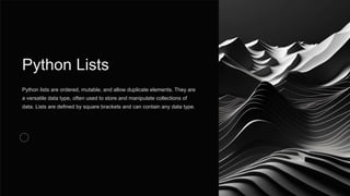 Python Lists
Python lists are ordered, mutable, and allow duplicate elements. They are
a versatile data type, often used to store and manipulate collections of
data. Lists are defined by square brackets and can contain any data type.
 