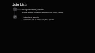 Join Lists
1 Using the extend() method
Add the elements of one list to another with the extend() method.
2 Using the + operator
Combine two lists by simply using the + operator.
 