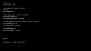 # Define a list
my_list = [1, 2, 3, 4, 5]
# Indexing: Modify the value at index 2
index = 2
my_list[index] = 10
# Appending: Append an element to the list
element_to_append = 6
my_list.append(element_to_append)
# Extending: Add elements from another list to the current list
list_to_extend = [7, 8, 9]
my_list.extend(list_to_extend)
# Print the modified list
print("Modified List:", my_list)
Output :
Modified List: [1, 2, 10, 4, 5, 6, 7, 8, 9]
 