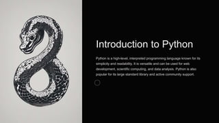 Introduction to Python
Python is a high-level, interpreted programming language known for its
simplicity and readability. It is versatile and can be used for web
development, scientific computing, and data analysis. Python is also
popular for its large standard library and active community support.
 
