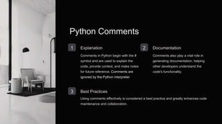 Python Comments
1 Explanation
Comments in Python begin with the #
symbol and are used to explain the
code, provide context, and make notes
for future reference. Comments are
ignored by the Python interpreter.
2 Documentation
Comments also play a vital role in
generating documentation, helping
other developers understand the
code's functionality.
3 Best Practices
Using comments effectively is considered a best practice and greatly enhances code
maintenance and collaboration.
 