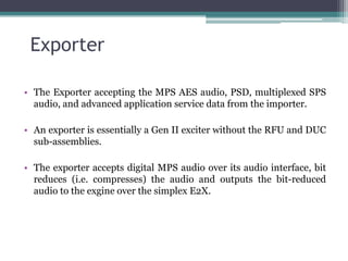 Exporter

• The Exporter accepting the MPS AES audio, PSD, multiplexed SPS
  audio, and advanced application service data from the importer.

• An exporter is essentially a Gen II exciter without the RFU and DUC
  sub-assemblies.

• The exporter accepts digital MPS audio over its audio interface, bit
  reduces (i.e. compresses) the audio and outputs the bit-reduced
  audio to the exgine over the simplex E2X.
 