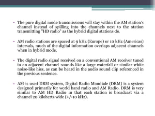 • The pure digital mode transmissions will stay within the AM station's
  channel instead of spilling into the channels next to the station
  transmitting "HD radio" as the hybrid digital stations do.

• AM radio stations are spaced at 9 kHz (Europe) or 10 kHz (Americas)
  intervals, much of the digital information overlaps adjacent channels
  when in hybrid mode.

• The digital radio signal received on a conventional AM receiver tuned
  to an adjacent channel sounds like a large waterfall or similar white
  noise-like hiss, as can be heard in the audio sound clip referenced in
  the previous sentence.

• AM is used DRM system, Digital Radio Mondiale (DRM) is a system
  designed primarily for world band radio and AM Radio. DRM is very
  similar to AM HD Radio in that each station is broadcast via a
  channel 20 kilohertz wide (+/-10 kHz).
 