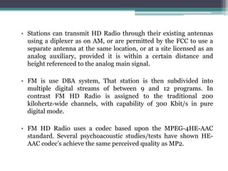 • Stations can transmit HD Radio through their existing antennas
  using a diplexer as on AM, or are permitted by the FCC to use a
  separate antenna at the same location, or at a site licensed as an
  analog auxiliary, provided it is within a certain distance and
  height referenced to the analog main signal.

• FM is use DBA system, That station is then subdivided into
  multiple digital streams of between 9 and 12 programs. In
  contrast FM HD Radio is assigned to the traditional 200
  kilohertz-wide channels, with capability of 300 Kbit/s in pure
  digital mode.

• FM HD Radio uses a codec based upon the MPEG-4HE-AAC
  standard. Several psychoacoustic studies/tests have shown HE-
  AAC codec’s achieve the same perceived quality as MP2.
 