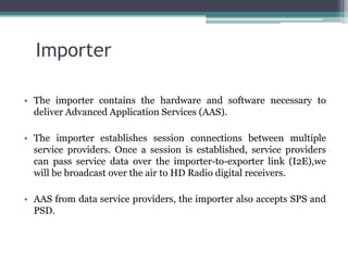 Importer

• The importer contains the hardware and software necessary to
  deliver Advanced Application Services (AAS).

• The importer establishes session connections between multiple
  service providers. Once a session is established, service providers
  can pass service data over the importer-to-exporter link (I2E),we
  will be broadcast over the air to HD Radio digital receivers.

• AAS from data service providers, the importer also accepts SPS and
  PSD.
 