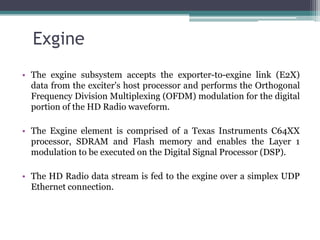 Exgine
• The exgine subsystem accepts the exporter-to-exgine link (E2X)
  data from the exciter's host processor and performs the Orthogonal
  Frequency Division Multiplexing (OFDM) modulation for the digital
  portion of the HD Radio waveform.

• The Exgine element is comprised of a Texas Instruments C64XX
  processor, SDRAM and Flash memory and enables the Layer 1
  modulation to be executed on the Digital Signal Processor (DSP).

• The HD Radio data stream is fed to the exgine over a simplex UDP
  Ethernet connection.
 