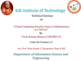 Technical Seminar
on
“Cloud Computing Security Issues in Infrastructure
as a Service”
By
Vivek Kumar Maurya (1JB10IS115)
Under the Guidance of
Asst. Prof Kiran Kumar V, Designation, Dept of ISE
Department of Information Science and
Engineering
 