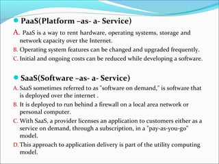 PaaS(Platform –as- a- Service)
A. PaaS is a way to rent hardware, operating systems, storage and
network capacity over the Internet.
B. Operating system features can be changed and upgraded frequently.
C. Initial and ongoing costs can be reduced while developing a software.
SaaS(Software –as- a- Service)
A. SaaS sometimes referred to as "software on demand," is software that
is deployed over the internet .
B. It is deployed to run behind a firewall on a local area network or
personal computer.
C. With SaaS, a provider licenses an application to customers either as a
service on demand, through a subscription, in a "pay-as-you-go"
model.
D.This approach to application delivery is part of the utility computing
model.
 