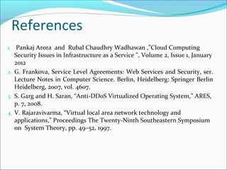 References
1. Pankaj Arora and Rubal Chaudhry Wadhawan ,”Cloud Computing
Security Issues in Infrastructure as a Service ”, Volume 2, Issue 1, January
2012
2. G. Frankova, Service Level Agreements: Web Services and Security, ser.
Lecture Notes in Computer Science. Berlin, Heidelberg: Springer Berlin
Heidelberg, 2007, vol. 4607.
3. S. Garg and H. Saran, “Anti-DDoS Virtualized Operating System,” ARES,
p. 7, 2008.
4. V. Rajaravivarma, “Virtual local area network technology and
applications,” Proceedings The Twenty-Ninth Southeastern Symposium
on System Theory, pp. 49–52, 1997.
 