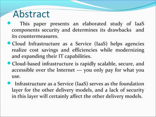 Abstract
 This paper presents an elaborated study of IaaS
components security and determines its drawbacks and
its countermeasures.
Cloud Infrastructure as a Service (IaaS) helps agencies
realize cost savings and efficiencies while modernizing
and expanding their IT capabilities.
Cloud-based infrastructure is rapidly scalable, secure, and
accessible over the Internet — you only pay for what you
use.
 Infrastructure as a Service (IaaS) serves as the foundation
layer for the other delivery models, and a lack of security
in this layer will certainly affect the other delivery models.
 