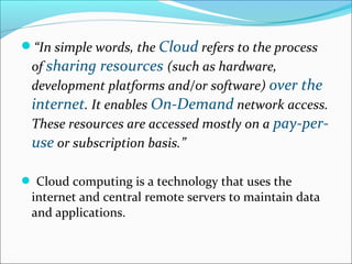 “In simple words, the Cloud refers to the process
of sharing resources (such as hardware,
development platforms and/or software) over the
internet. It enables On-Demand network access.
These resources are accessed mostly on a pay-per-
use or subscription basis.”
 Cloud computing is a technology that uses the
internet and central remote servers to maintain data
and applications.
 