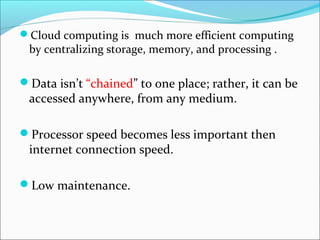 Cloud computing is much more efficient computing
by centralizing storage, memory, and processing .
Data isn’t “chained” to one place; rather, it can be
accessed anywhere, from any medium.
Processor speed becomes less important then
internet connection speed.
Low maintenance.
 
