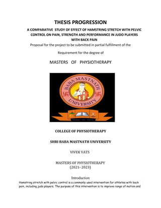 THESIS PROGRESSION
A COMPARATIVE STUDY OF EFFECT OF HAMSTRING STRETCH WITH PELVIC
CONTROL ON PAIN, STRENGTH AND PERFORMANCE IN JUDO PLAYERS
WITH BACK PAIN
Proposal for the project to be submitted in partial fulfillment of the
Requirement for the degree of
MASTERS OF PHYSIOTHERAPY
COLLEGE OF PHYSIOTHERAPY
SHRI BABA MASTNATH UNIVERSITY
VIVEK VATS
MASTERS OF PHYSIOTHERAPY
(2021- 2023)
Introduction
Hamstring stretch with pelvic control is a commonly used intervention for athletes with back
pain, including judo players. The purpose of this intervention is to improve range of motion and
 