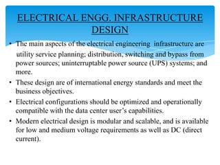 ELECTRICAL ENGG. INFRASTRUCTURE
DESIGN
• The main aspects of the electrical engineering infrastructure are
utility service planning; distribution, switching and bypass from
power sources; uninterruptable power source (UPS) systems; and
more.
• These design are of international energy standards and meet the
business objectives.
• Electrical configurations should be optimized and operationally
compatible with the data center user’s capabilities.
• Modern electrical design is modular and scalable, and is available
for low and medium voltage requirements as well as DC (direct
current).

 