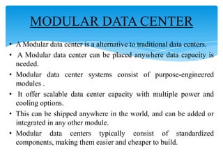 MODULAR DATA CENTER
• A Modular data center is a alternative to traditional data centers.
• A Modular data center can be placed anywhere data capacity is
needed.
• Modular data center systems consist of purpose-engineered
modules .
• It offer scalable data center capacity with multiple power and
cooling options.
• This can be shipped anywhere in the world, and can be added or
integrated in any other module.
• Modular data centers typically consist of standardized
components, making them easier and cheaper to build.

 