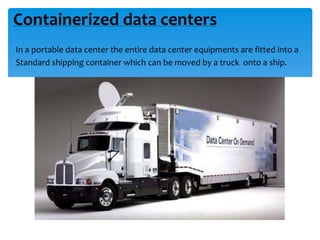 Containerized data centers
In a portable data center the entire data center equipments are fitted into a
Standard shipping container which can be moved by a truck onto a ship.

 
