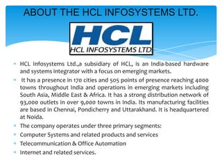 ABOUT THE HCL INFOSYSTEMS LTD.

HCL Infosystems Ltd.,a subsidiary of HCL, is an India-based hardware
and systems integrator with a focus on emerging markets.
It has a presence in 170 cities and 505 points of presence reaching 4000
towns throughout India and operations in emerging markets including
South Asia, Middle East & Africa. It has a strong distribution network of
93,000 outlets in over 9,000 towns in India. Its manufacturing facilities
are based in Chennai, Pondicherry and Uttarakhand. It is headquartered
at Noida.
The company operates under three primary segments:
Computer Systems and related products and services
Telecommunication & Office Automation
Internet and related services.

 
