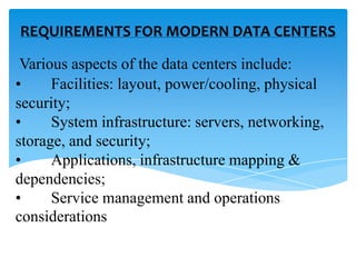 REQUIREMENTS FOR MODERN DATA CENTERS
Various aspects of the data centers include:
•
Facilities: layout, power/cooling, physical
security;
•
System infrastructure: servers, networking,
storage, and security;
•
Applications, infrastructure mapping &
dependencies;
•
Service management and operations
considerations

 