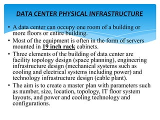 DATA CENTER PHYSICAL INFRASTRUCTURE
• A data center can occupy one room of a building or
more floors or entire building.
• Most of the equipment is often in the form of servers
mounted in 19 inch rack cabinets.
• Three elements of the building of data center are
facility topology design (space planning), engineering
infrastructure design (mechanical systems such as
cooling and electrical systems including power) and
technology infrastructure design (cable plant).
• The aim is to create a master plan with parameters such
as number, size, location, topology, IT floor system
layouts, and power and cooling technology and
configurations.

 
