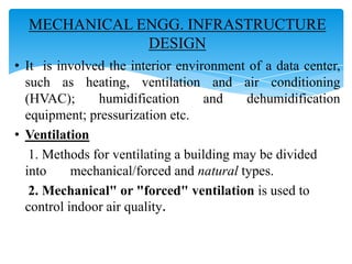 MECHANICAL ENGG. INFRASTRUCTURE
DESIGN
• It is involved the interior environment of a data center,
such as heating, ventilation and air conditioning
(HVAC);
humidification
and
dehumidification
equipment; pressurization etc.
• Ventilation
1. Methods for ventilating a building may be divided
into
mechanical/forced and natural types.
2. Mechanical" or "forced" ventilation is used to
control indoor air quality.

 