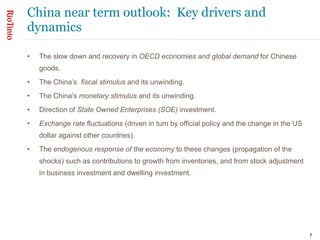 China near term outlook:  Key drivers and dynamics The slow down and recovery in  OECD economies and global demand  for Chinese goods. The China’s  fiscal stimulus  and its unwinding. The China’s  monetary stimulus  and its unwinding. Direction of  State Owned Enterprises (SOE)  investment. Exchange rate  fluctuations (driven in turn by official policy and the change in the US dollar against other countries). The  endogenous response of the economy  to these changes (propagation of the shocks) such as contributions to growth from inventories, and from stock adjustment in business investment and dwelling investment.  