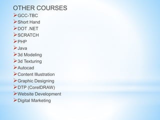 OTHER COURSES
GCC-TBC
Short Hand
DOT .NET
SCRATCH
PHP
Java
3d Modeling
3d Texturing
Autocad
Content Illustration
Graphic Designing
DTP (CorelDRAW)
Website Development
Digital Marketing
 