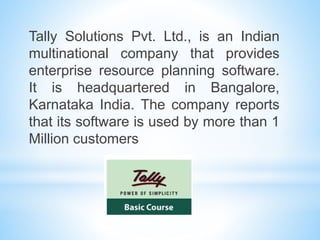 Tally Solutions Pvt. Ltd., is an Indian
multinational company that provides
enterprise resource planning software.
It is headquartered in Bangalore,
Karnataka India. The company reports
that its software is used by more than 1
Million customers
 