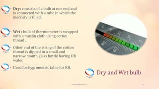 Dry and Wet bulb
• Dry: consists of a bulb at one end and
is connected with a tube in which the
mercury is filled.
• Wet : bulb of thermometer is wrapped
with a muslin cloth using cotton
thread .
• Other end of the string of the cotton
thread is dipped in a small and
narrow mouth glass bottle having DD
water.
• Used for hygrometric table for RH.
viveksu1194@hotmail.com 13
 