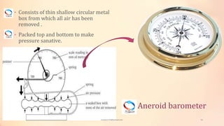 Aneroid barometer
• Consists of thin shallow circular metal
box from which all air has been
removed .
• Packed top and bottom to make
pressure sanative.
viveksu1194@hotmail.com 16
 