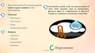 Hygrometer
• Any instrument for measuring the
water-vapor content of the
atmosphere.
• Classical
• Metal paper
• Hair tension
• Siling
• Chilled (dew point )
• Modern
• Capitative
• Theraml
• Gravimeteric
• Resisitive
Instruments usually work on measurements of
some other quantity such as temperature,
pressure, mass or a mechanical or electrical
change in a substance as moisture is absorbed.
viveksu1194@hotmail.com 20
 