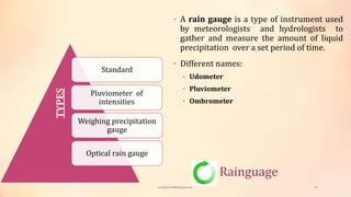 Rainguage
• A rain gauge is a type of instrument used
by meteorologists and hydrologists to
gather and measure the amount of liquid
precipitation over a set period of time.
• Different names:
• Udometer
• Pluviometer
• Ombrometer
Standard
Pluviometer of
intensities
Weighing precipitation
gauge
Optical rain gauge
TYPES
viveksu1194@hotmail.com 23
 