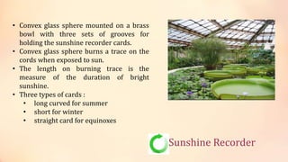Sunshine Recorder
• Convex glass sphere mounted on a brass
bowl with three sets of grooves for
holding the sunshine recorder cards.
• Convex glass sphere burns a trace on the
cords when exposed to sun.
• The length on burning trace is the
measure of the duration of bright
sunshine.
• Three types of cards :
• long curved for summer
• short for winter
• straight card for equinoxes
 