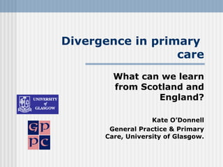 Divergence in primary
                  care
        What can we learn
        from Scotland and
                England?

                   Kate O’Donnell
       General Practice & Primary
      Care, University of Glasgow.
 