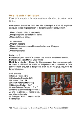 U n e r é u n i o n e f f i c a c e
L'art et la manière de conduire une réunion, à chacun son
rôle…
Une réunion efﬁcace ce n'est pas bien compliqué. Il sufﬁt de respecter
quelques règles de préparation et d'organisation du déroulement.
. Un motif et un ordre du jour précis
. Des participants correctement ciblés
. Un déroulement minuté
En conclusion
. Un plan d'actions
. Un ou plusieurs responsables nominativement désignés
. Un calendrier
. Un compte-rendu
Facile non ?
En exemple, pour illustrer le propos, une réunion rondement menée...
Contexte : Société Martin, lundi 10h30.
Motif de la réunion : Retard de développement d'un nouveau produit.
Le client a dépassé le stade de l'inquiétude et commence à faire
sérieusement chauffer le téléphone. Bref, ça ne va plus. Réunion de
travail d'urgence.
Sont présents :
Gérard Réson : DG
Christophe Pamois : DSI
Clarisse Lôtre : BE
Gilbert Paltant : Marketing
Géraldine Padavi : DAF
Jean-Edouard Settould : R et D
Jeanne-Evelyne Nesaipadirnont :
Jeune ingénieure logistique,
nouvellement arrivée
Georges Fain : Responsable
Commercial
106 “Vive la performance” v1.1 de www.le-perfologue.net © Alain Fernandez 2004-2008
 