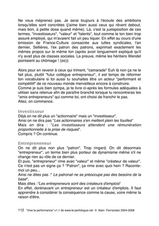 Ne vous méprenez pas. Je serai toujours à l'écoute des ambitions
lorsqu'elles sont concrètes (j'aime bien aussi ceux qui rêvent debout,
mais bon, à petite dose quand même). Là, c'est la juxtaposition de ces
termes, "investisseurs", "valeur" et "talents", tout comme le ton bien trop
assuré employé, qui m'avaient fait un peu tiquer. En effet au cours d'une
émission de France-Culture consacrée aux luttes syndicales, l'an
dernier, Sellières, l'ex patron des patrons, exprimait exactement les
mêmes propos sur le même ton (après avoir longuement expliqué qu'il
n'y avait plus de classes sociales. La preuve, même les héritiers Wendel
pointaient au chômage ! (sic))
Alors pour en revenir à ceux qui triment, "camarade" Euh là non ça ne le
fait plus, plutôt "futur collègue entrepreneur", il est temps de réformer
ton vocabulaire si toi aussi tu souhaites être un acteur "performant et
compétitif" de ce nouveau monde merveilleux encore à construire.
Comme je suis bien sympa, je te livre ci-après les formules adéquates à
utiliser sans retenue aﬁn de paraître branché lorsque tu rencontreras tes
"amis entrepreneurs" qui comme toi, ont choisi de franchir le pas.
Allez, on commence.
Investisseur
Déjà on ne dit plus un "actionnaire" mais un "investisseur".
Ainsi on ne dira pas "Les actionnaires s'en mettent plein les fouilles"
Mais on dira : "Les investisseurs attendent une rémunération
proportionnelle à la prise de risques".
Compris ? On continue.
Entrepreneneur
On ne dit plus non plus "patron". Trop ringard. On dit désormais
"entrepreneur", un terme bien plus porteur de dynamisme même s'il ne
change rien au rôle de ce dernier.
Et puis, "entrepreneur" rime avec "valeur" et même "créateur de valeur".
Ce n'est pas un signe ça ? "Patron", ça rime avec quoi hein ? Raconte-
moi un peu...
Ainsi ne dites pas :" Le patronat ne se préoccupe pas des besoins de la
base".
Mais dites :"Les entrepreneurs sont des créateurs d'emplois"
En effet, dorénavant un entrepreneur est un créateur d'emplois. Il faut
apprendre à considérer la conséquence comme la cause, voire même la
raison d'être.
112 “Vive la performance” v1.1 de www.le-perfologue.net © Alain Fernandez 2004-2008
 
