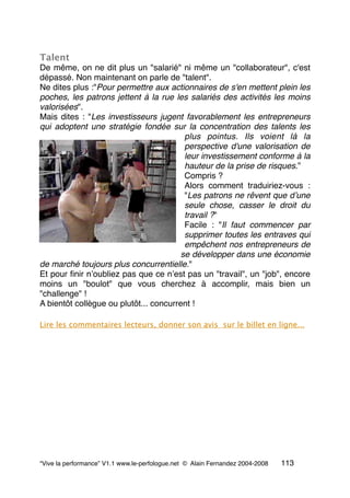 Talent
De même, on ne dit plus un "salarié" ni même un "collaborateur", c'est
dépassé. Non maintenant on parle de "talent".
Ne dites plus :"Pour permettre aux actionnaires de s'en mettent plein les
poches, les patrons jettent à la rue les salariés des activités les moins
valorisées".
Mais dites : "Les investisseurs jugent favorablement les entrepreneurs
qui adoptent une stratégie fondée sur la concentration des talents les
plus pointus. Ils voient là la
perspective d'une valorisation de
leur investissement conforme à la
hauteur de la prise de risques.”
Compris ?
Alors comment traduiriez-vous :
"Les patrons ne rêvent que dʼune
seule chose, casser le droit du
travail ?"
Facile : "Il faut commencer par
supprimer toutes les entraves qui
empêchent nos entrepreneurs de
se développer dans une économie
de marché toujours plus concurrentielle."
Et pour ﬁnir nʼoubliez pas que ce nʼest pas un "travail", un "job", encore
moins un "boulot" que vous cherchez à accomplir, mais bien un
"challenge" !
A bientôt collègue ou plutôt... concurrent !
Lire les commentaires lecteurs, donner son avis sur le billet en ligne...
“Vive la performance” V1.1 www.le-perfologue.net © Alain Fernandez 2004-2008 113
 