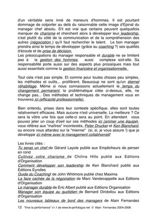 d'un véritable sens inné de meneurs d'hommes. Il est pourtant
dommage de colporter au delà du raisonnable cette image d'Epinal du
manager chef absolu. S'il est vrai que certains peuvent quelquefois
manquer de charisme et cherchent alors à développer leur leadership,
c'est plutôt du côté de la communication et de la compréhension des
autres (négociation ) qu'il faut rechercher le talent.  Le bon manager
prendra ainsi le temps de développer (grâce au coaching ?) ses qualités
d'écoute et de prise de décision. 
Les préoccupations du manager responsable et durable ne se limitent
pas à  la gestion des hommes,  aussi  complexe soit-elle. Sa
responsabilité porte aussi sur des aspects plus prosaïques mais tout
aussi essentiels comme la gestion ﬁnancière et organisationnelle.
Tout cela n'est pas simple. Et comme pour toutes choses peu simples,
les méthodes et outils... prolifèrent. Beaucoup ne sont qu'un éternel
réhabillage. Même si nous connaissons actuellement le temps du
changement permanent, la problématique citée ci-dessus, elle, ne
change pas... Des méthodes et techniques de management vous en
trouverez ici (efﬁcacité professionnelle).
Bien entendu, prises dans leur contexte spéciﬁque, elles sont toutes
relativement efﬁcaces. Mais aucune n'est universelle. La meilleure ? Ce
sera la vôtre une fois que celle-ci sera au point. En attendant  vous
pouvez jeter un coup d'oeil sur ces méthodes ici (animer une équipe),
vous référez aux "maîtres" incontestés, Peter Drucker et Ken Blanchard,
ou encore vous attardez sur la "mienne"  (si, si, je vous assure !) que je
développe ici même avec le management collabhorratif
Les livres cités :
Tu seras un chef de Gérard Layole publié aux Empêcheurs de penser
en rond
Cultivez votre charisme de Chilina Hills publié aux Editions
d'Organisation
Comment développer son leadership de Ken Blanchard publié aux
Editions Eyrolles
Guide du Coaching! de John Whitmore publié chez Maxima
La face cachée de la négociation de Marc Vandecappelle aux Editions
d'Organisation
Le manager durable de Eric Albert publié aux Editions Organisation
Manager son équipe au quotidien de Bernard Diridollou aux Editions
d'Organisation
Les nouveaux tableaux de bord des managers de Alain Fernandez
12 “Vive la performance” v1.1 de www.le-perfologue.net © Alain Fernandez 2004-2008
 
