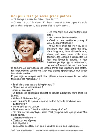 M o i p l u s t a r d j e s e ra i g ra n d p a t r o n
- Et toi que veux tu faire plus tard ?
- Grand patron Msieur. S'il faut bosser autant que ce soit
pour des pépètes, pas pour des clopinettes...
- Dis moi Zazie que veux-tu faire plus
tard ?
- Moi, je veux être institutrice...
- C'est un beau métier et pourquoi
veux-tu être institutrice ?
- "Pour faire chier les mômes, ceux
qu'auront mon âge dans dix ans,
dans vingt ans, dans cinquante ans,
dans cent ans, dans mille ans,
toujours des gosses à emmerder. Je
leur ferai lécher le parquet, je leur
ferai manger l'éponge du tableau noir.
Je leur enfoncerai des compas dans
le derrière. Je leur botterai les fesses. Parce que je porterai des bottes.
En hiver. Hautes comme ça. Avec des grands éperons pour leur larder
la chair du derche.
Et puis si je ne suis pas institutrice, et bien je serai astronaute pour aller
faire chier les martiens..."(1)
- Et toi Marc, que veux-tu faire plus tard ?
- Et bien moi je serai militaire !
- A bon et pourquoi ?
- Et bien si les socialistes passent on pourra à nouveau faire chier les
jeunes.
- Ah Bon ? Mais cʼest ﬁni ça.
- Mon père mʼa dit que ça reviendra de tout façon la prochaine fois
- Et toi Pierre?
- Moi je serai grand patron.
- Et toi aussi tu as l'intention de faire chier quelqu'un ?
- Oh bien sûr les employés, mais c'est pas pour cela que je veux être
grand patron.
- C'est pourquoi alors ?
- C'est pour les pépètes.
- Les pépètes ?
- Ben oui les pépètes, mon père il voudrait que je sois ingénieur...
122 “Vive la performance” v1.1 de www.le-perfologue.net © Alain Fernandez 2004-2008
 
