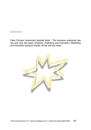 Innover
Peter Drucker récemment décédé disait : The business enterprise has
two and only two basic functions: marketing and innovation. Marketing
and innovation produce results; all the rest are costs."
“Vive la performance” V1.1 www.le-perfologue.net © Alain Fernandez 2004-2008 127
 