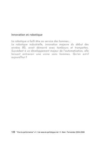 Innovation et robotique
La robotique a failli être au service des hommes…
La robotique industrielle, innovation majeure du début des
années 80, avait démarré avec tambours et trompettes.
Succédant à un développement majeur de l’automatisation, elle
laissait entrevoir une usine sans hommes. Qu'en est-il
aujourd'hui ?
128 “Vive la performance” v1.1 de www.le-perfologue.net © Alain Fernandez 2004-2008
 
