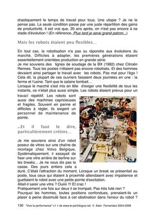 drastiquement le temps de travail pour tous. Une utopie ? Je ne le
pense pas. La seule condition passe par une juste répartition des gains
de productivité. Il est vrai que, 20 ans après, on n'est pas encore à ce
stade d'évolution ! (En référence, Plus tard je serai grand patron...)
Mais les robots étaient peu ﬂexibles…
En tout cas, la robotisation n'a pas su répondre aux évolutions du
marché. Difﬁciles à adapter, les premières générations étaient
essentiellement orientées production en grande série.
Je me souviens des  lignes de soudage de la BX (1982) chez Citroën
Rennes. Tous les postes n'étaient pas encore robotisés. Et des hommes
devaient ainsi partager le travail avec  les robots. Pas mal pour l'égo !
Cela dit, la plupart de ces ouvriers faisaient deux journées en une : la
ferme et l'usine. Tant que le salaire tombait…
Lorsque le marché s'est mis en tête  d'exiger une ﬂexibilité de tous les
instants, ce nʼétait plus aussi simple. Les robots étaient prévus pour un
travai l répétitif. Les robots sont 
aussi des machines capricieuses
et fragiles. Souvent en panne et
difﬁciles à régler, ils exigent un
personnel de maintenance de
pointe.
...Et il faut le dire,
particulièrement crétins…
Je me souviens ainsi d'un robot
poseur de vitres sur une chaîne de
montage chez Volvo Belgique,
Systématiquement, il essayait de
ﬁxer une vitre arrière de berline sur
les breaks... Je ne vous dis pas la
casse. Des jours entiers cela a
duré. C'était l'attraction du moment. Lorsque un break se présentait au
poste, tous ceux qui étaient à proximité attendaient avec impatience et
guettaient le robot avec une petite pointe d'excitation.
Allait-il saisir une vitre ? Ouiiiii !!! Et crac !
Pratiquement une fois sur deux il se trompait. Pas très futé non ? 
Pourquoi les hommes, toutes positions confondues, prenaient-ils un
plaisir à peine dissimulé face à cet obstination dans l'erreur du robot ?
130 “Vive la performance” v1.1 de www.le-perfologue.net © Alain Fernandez 2004-2008
 