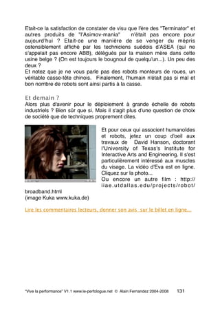 Etait-ce la satisfaction de constater de visu que l'ère des "Terminator" et
autres produits de "l'Asimov-mania"  n'était pas encore pour
aujourd'hui ? Etait-ce une manière de se venger du mépris
ostensiblement afﬁché par les techniciens suédois d'ASEA (qui ne
s'appelait pas encore ABB), délégués par la maison mère dans cette
usine belge ? (On est toujours le bougnoul de quelqu'un...). Un peu des
deux ?
Et notez que je ne vous parle pas des robots monteurs de roues, un
véritable casse-tête chinois.  Finalement, l'humain n'était pas si mal et 
bon nombre de robots sont ainsi partis à la casse.
Et demain ?
Alors plus d'avenir pour le déploiement à grande échelle de robots
industriels ? Bien sûr que si. Mais il s'agit plus d'une question de choix
de société que de techniques proprement dites.
Et pour ceux qui associent humanoïdes
et robots, jetez un coup d'oeil aux
travaux de  David Hanson, doctorant
l'University of Texas's Institute for
Interactive Arts and Engineering. Il s'est
particulièrement intéressé aux muscles
du visage. La vidéo d'Eva est en ligne.
Cliquez sur la photo...
Ou encore un autre ﬁlm : http://
iiae.utdallas.edu/projects/robot/
broadband.html
(image Kuka www.kuka.de)
Lire les commentaires lecteurs, donner son avis sur le billet en ligne...
“Vive la performance” V1.1 www.le-perfologue.net © Alain Fernandez 2004-2008 131
 